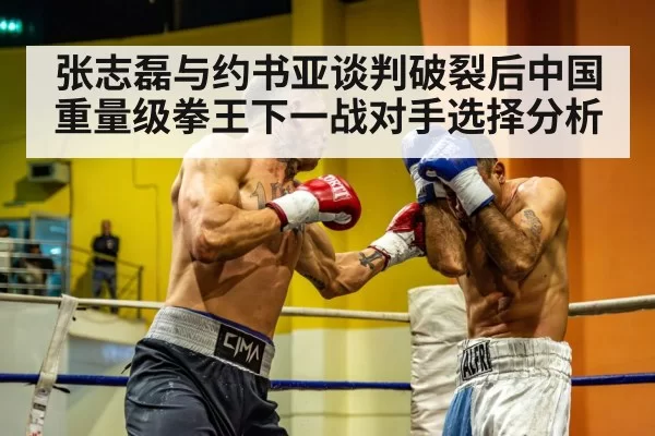 张志磊与约书亚谈判破裂后中国重量级拳王下一战对手选择分析